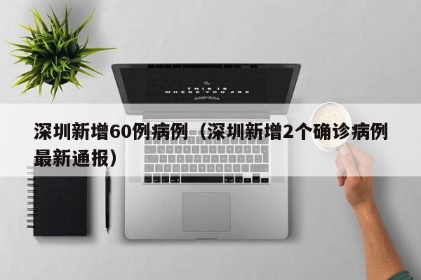 深圳新增60例病例（深圳新增2个确诊病例最新通报）