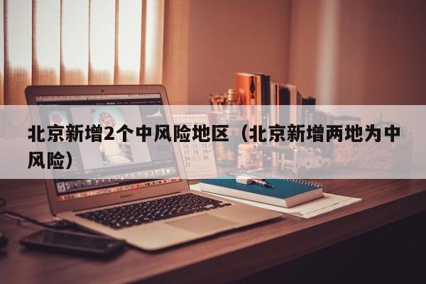 北京新增2个中风险地区（北京新增两地为中风险）