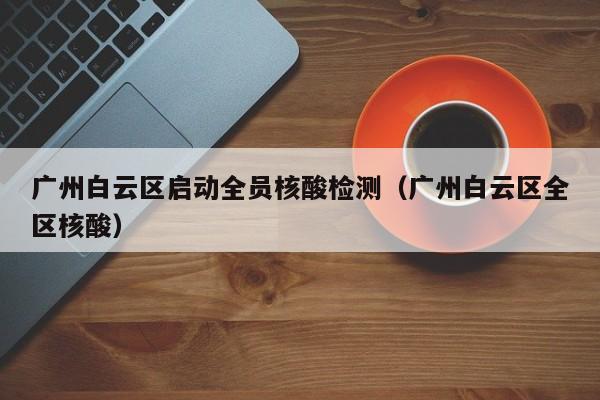 广州白云区启动全员核酸检测（广州白云区全区核酸）