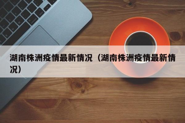 湖南株洲疫情最新情况（湖南株洲疫情最新情况）