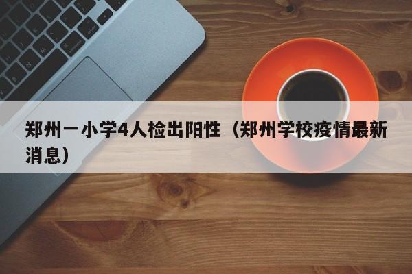 郑州一小学4人检出阳性（郑州学校疫情最新消息）
