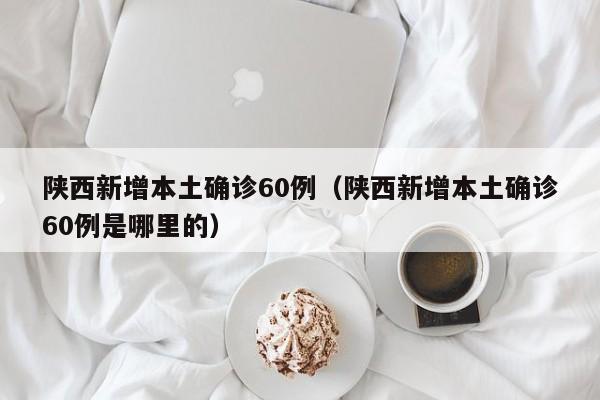 陕西新增本土确诊60例（陕西新增本土确诊60例是哪里的）