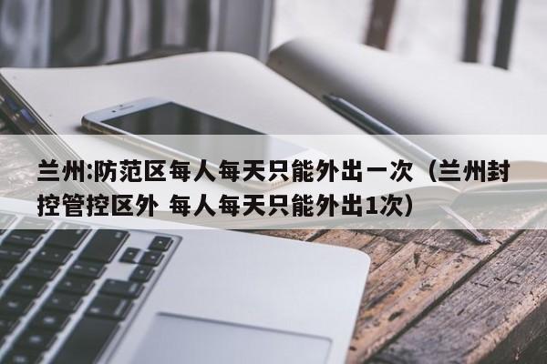 兰州:防范区每人每天只能外出一次（兰州封控管控区外 每人每天只能外出1次）