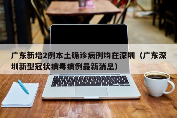 广东新增2例本土确诊病例均在深圳（广东深圳新型冠状病毒病例最新消息）