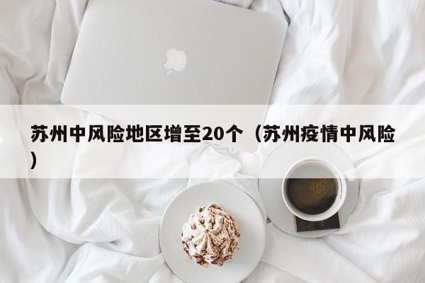 苏州中风险地区增至20个（苏州疫情中风险）