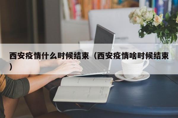 西安疫情什么时候结束（西安疫情啥时候结束）