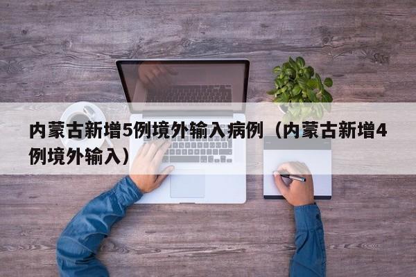内蒙古新增5例境外输入病例（内蒙古新增4例境外输入）