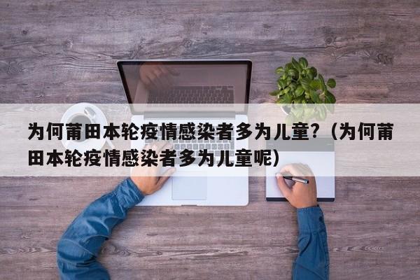 为何莆田本轮疫情感染者多为儿童?（为何莆田本轮疫情感染者多为儿童呢）