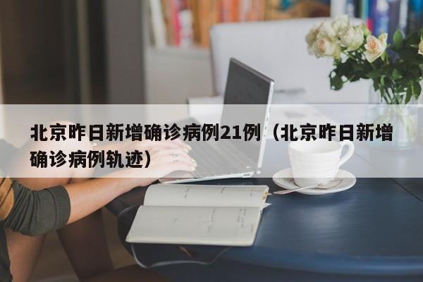 北京昨日新增确诊病例21例（北京昨日新增确诊病例轨迹）