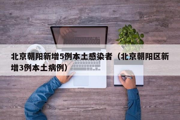 北京朝阳新增5例本土感染者（北京朝阳区新增3例本土病例）