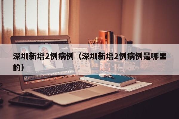 深圳新增2例病例（深圳新增2例病例是哪里的）