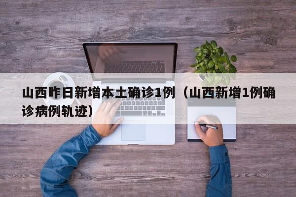 山西昨日新增本土确诊1例（山西新增1例确诊病例轨迹）