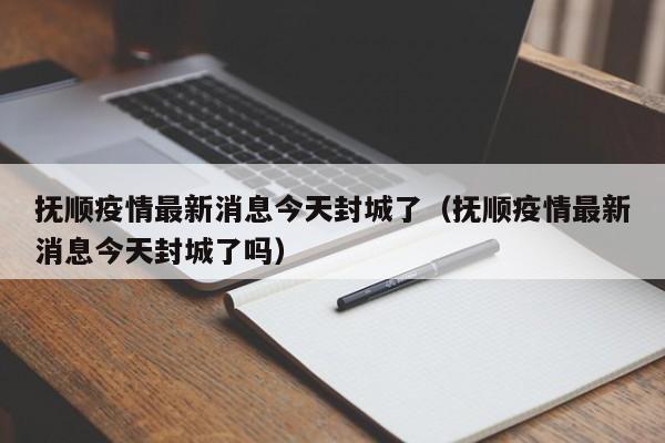抚顺疫情最新消息今天封城了（抚顺疫情最新消息今天封城了吗）