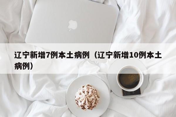 辽宁新增7例本土病例（辽宁新增10例本土病例）