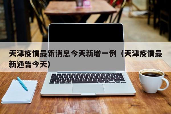 天津疫情最新消息今天新增一例（天津疫情最新通告今天）