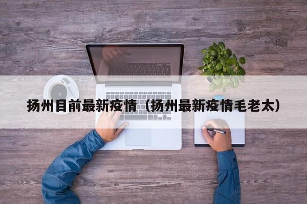 扬州目前最新疫情（扬州最新疫情毛老太）