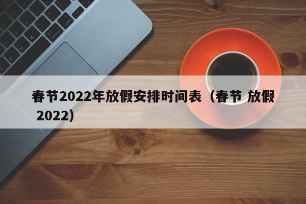 春节2022年放假安排时间表（春节 放假 2022）
