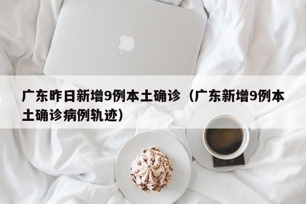 广东昨日新增9例本土确诊（广东新增9例本土确诊病例轨迹）