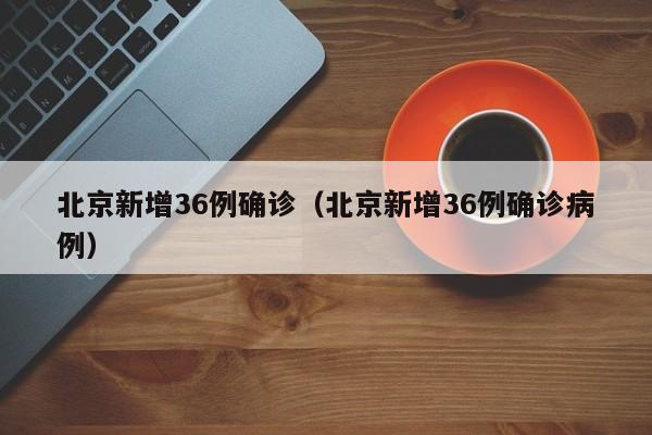 北京新增36例确诊（北京新增36例确诊病例）