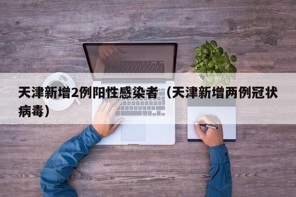 天津新增2例阳性感染者（天津新增两例冠状病毒）