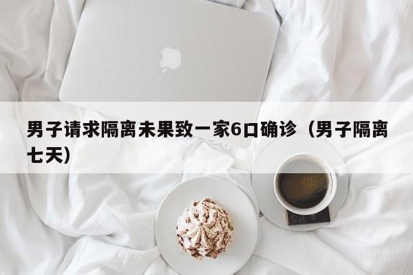男子请求隔离未果致一家6口确诊（男子隔离七天）