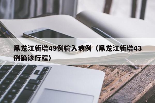 黑龙江新增49例输入病例（黑龙江新增43例确诊行程）