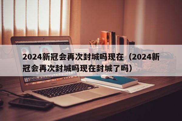 2024新冠会再次封城吗现在（2024新冠会再次封城吗现在封城了吗）