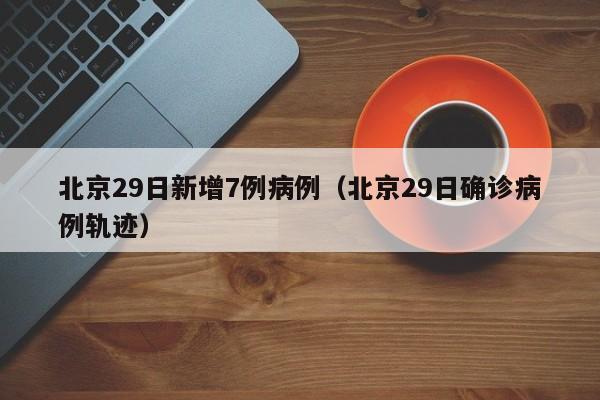 北京29日新增7例病例（北京29日确诊病例轨迹）