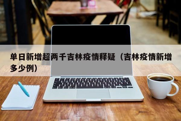单日新增超两千吉林疫情释疑（吉林疫情新增多少例）