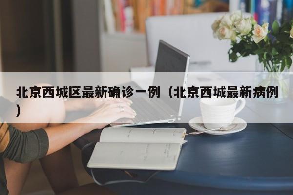 北京西城区最新确诊一例（北京西城最新病例）