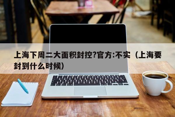 上海下周二大面积封控?官方:不实（上海要封到什么时候）