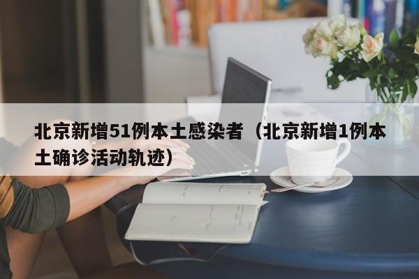 北京新增51例本土感染者（北京新增1例本土确诊活动轨迹）