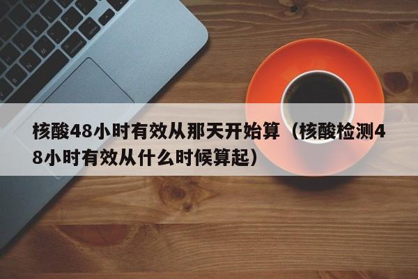 核酸48小时有效从那天开始算（核酸检测48小时有效从什么时候算起）