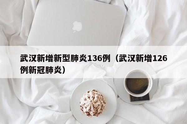 武汉新增新型肺炎136例（武汉新增126例新冠肺炎）