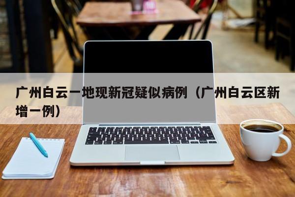 广州白云一地现新冠疑似病例（广州白云区新增一例）