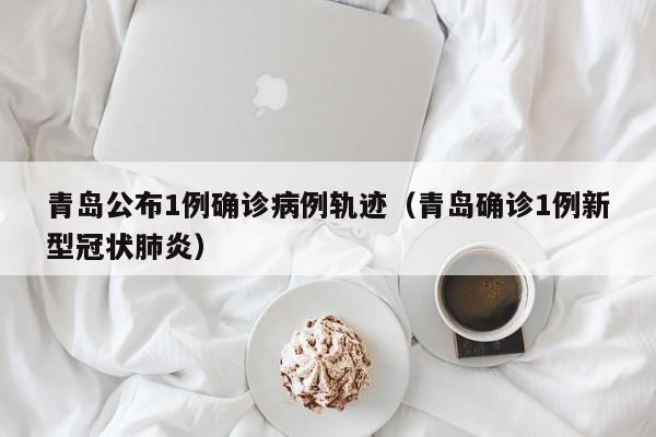 青岛公布1例确诊病例轨迹（青岛确诊1例新型冠状肺炎）
