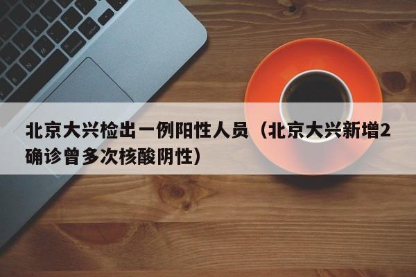 北京大兴检出一例阳性人员（北京大兴新增2确诊曾多次核酸阴性）