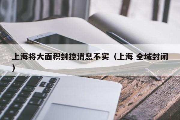 上海将大面积封控消息不实（上海 全域封闭）