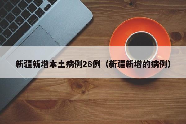 新疆新增本土病例28例（新疆新增的病例）