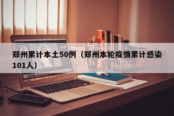 郑州累计本土50例（郑州本轮疫情累计感染101人）