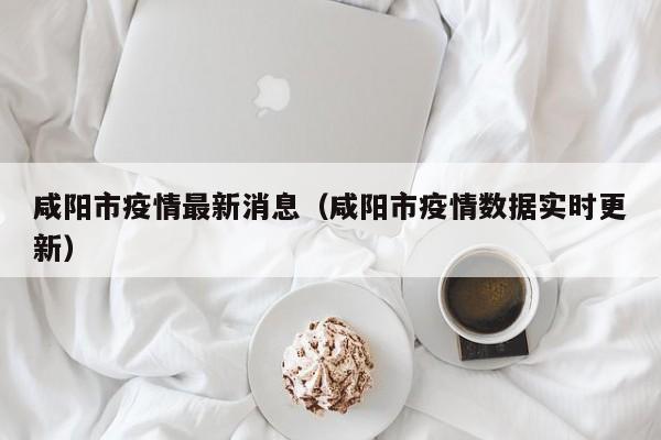 咸阳市疫情最新消息（咸阳市疫情数据实时更新）