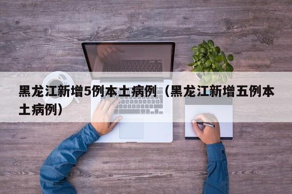 黑龙江新增5例本土病例（黑龙江新增五例本土病例）