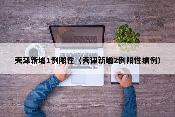 天津新增1例阳性（天津新增2例阳性病例）