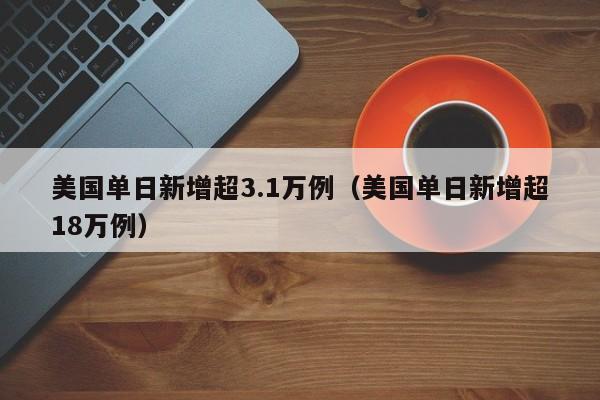 美国单日新增超3.1万例（美国单日新增超18万例）