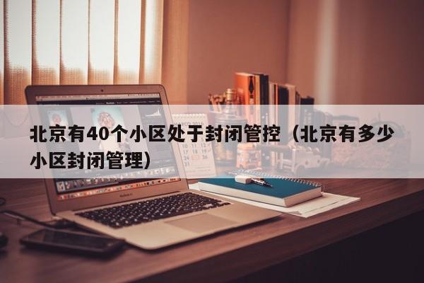 北京有40个小区处于封闭管控（北京有多少小区封闭管理）