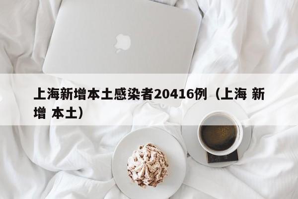 上海新增本土感染者20416例（上海 新增 本土）