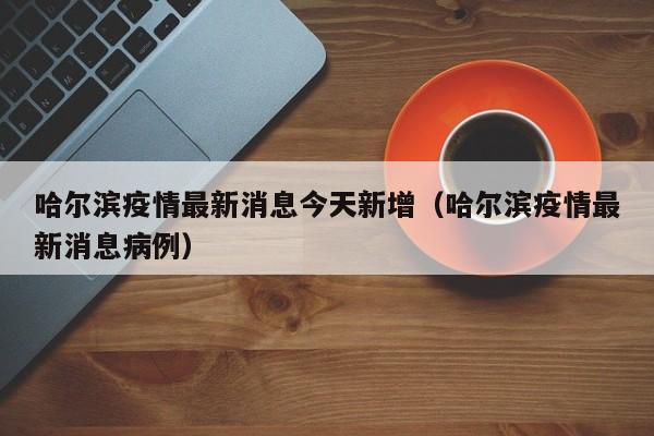 哈尔滨疫情最新消息今天新增（哈尔滨疫情最新消息病例）