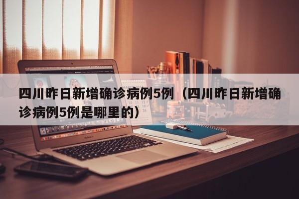 四川昨日新增确诊病例5例（四川昨日新增确诊病例5例是哪里的）
