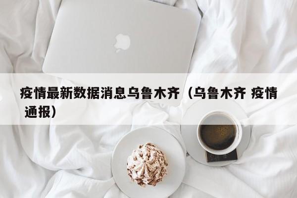 疫情最新数据消息乌鲁木齐（乌鲁木齐 疫情 通报）