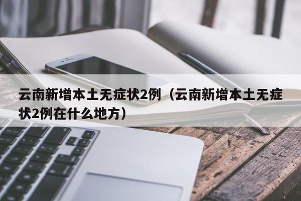 云南新增本土无症状2例（云南新增本土无症状2例在什么地方）